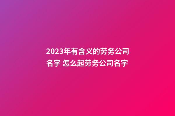 2023年有含义的劳务公司名字 怎么起劳务公司名字-第1张-公司起名-玄机派